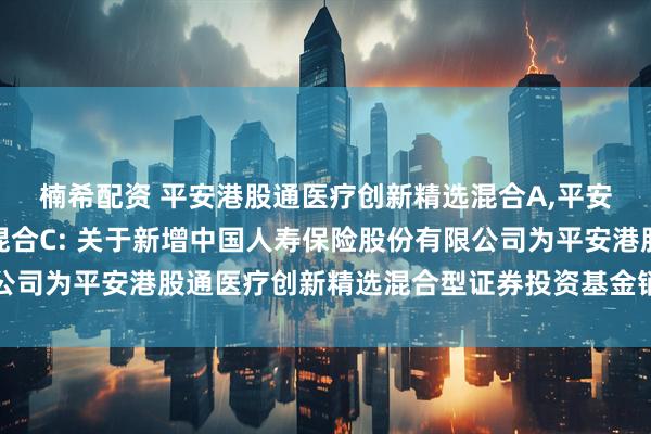 楠希配资 平安港股通医疗创新精选混合A,平安港股通医疗创新精选混合C: 关于新增中国人寿保险股份有限公司为平安港股通医疗创新精选混合型证券投资基金销售机构的公告
