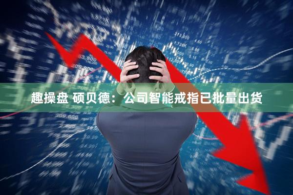 趣操盘 硕贝德：公司智能戒指已批量出货