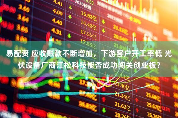 易配资 应收账款不断增加，下游客户开工率低 光伏设备厂商江松科技能否成功闯关创业板？