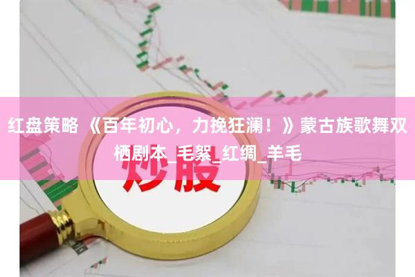 红盘策略 《百年初心，力挽狂澜！》蒙古族歌舞双栖剧本_毛絮_红绸_羊毛