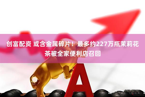 创富配资 或含金属碎片！最多约227万瓶茉莉花茶被全家便利店召回