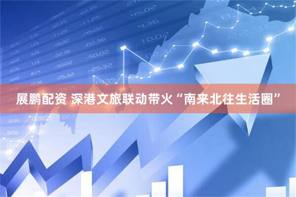 展鹏配资 深港文旅联动带火“南来北往生活圈”