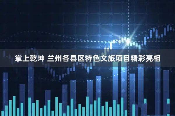 掌上乾坤 兰州各县区特色文旅项目精彩亮相