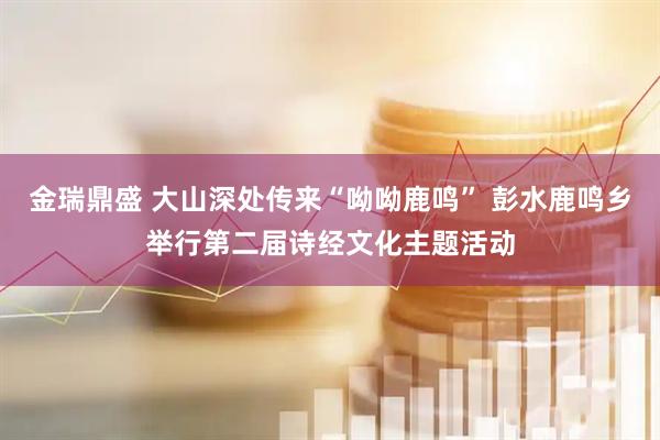 金瑞鼎盛 大山深处传来“呦呦鹿鸣” 彭水鹿鸣乡举行第二届诗经文化主题活动