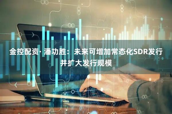 金控配资· 潘功胜：未来可增加常态化SDR发行并扩大发行规模