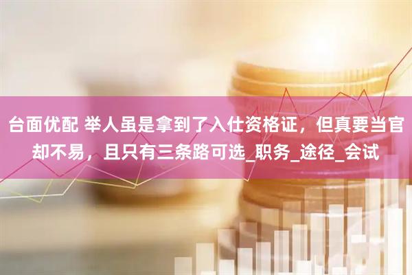 台面优配 举人虽是拿到了入仕资格证，但真要当官却不易，且只有三条路可选_职务_途径_会试