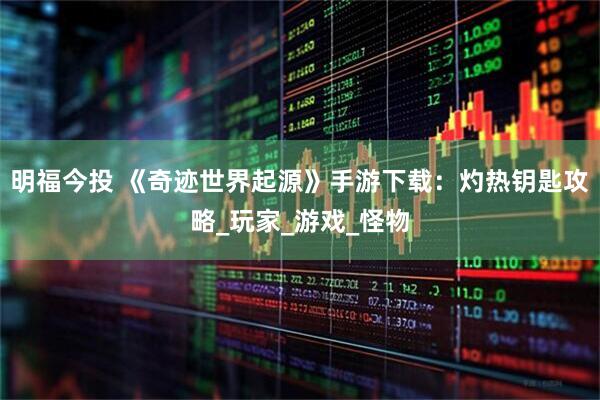 明福今投 《奇迹世界起源》手游下载：灼热钥匙攻略_玩家_游戏_怪物