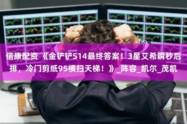 信康配资 《金铲铲S14最终答案！3星艾希瞬秒后排，冷门剪纸95横扫天梯！》_阵容_凯尔_茂凯