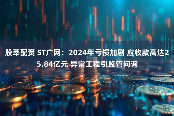 股莘配资 ST广网：2024年亏损加剧 应收款高达25.84亿元 异常工程引监管问询