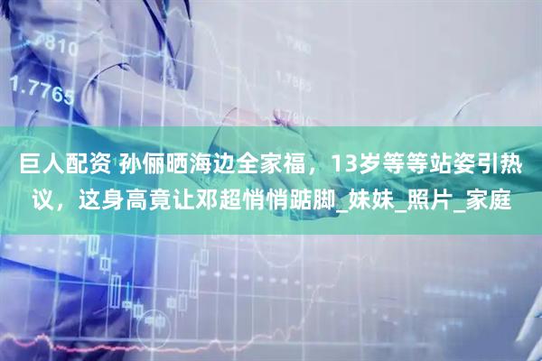巨人配资 孙俪晒海边全家福，13岁等等站姿引热议，这身高竟让邓超悄悄踮脚_妹妹_照片_家庭