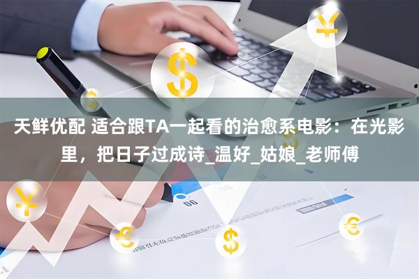 天鲜优配 适合跟TA一起看的治愈系电影：在光影里，把日子过成诗_温好_姑娘_老师傅