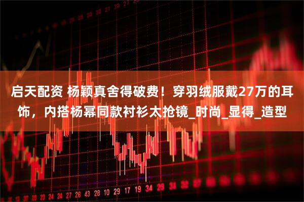 启天配资 杨颖真舍得破费！穿羽绒服戴27万的耳饰，内搭杨幂同款衬衫太抢镜_时尚_显得_造型
