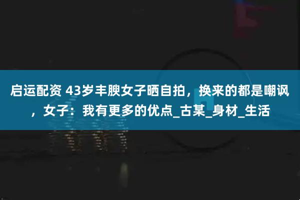 启运配资 43岁丰腴女子晒自拍，换来的都是嘲讽，女子：我有更多的优点_古某_身材_生活