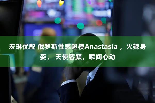 宏琳优配 俄罗斯性感超模Anastasia ，火辣身姿， 天使容颜，瞬间心动