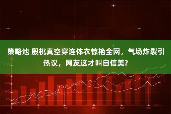 策略池 殷桃真空穿连体衣惊艳全网，气场炸裂引热议，网友这才叫自信美?