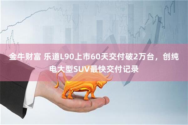 金牛财富 乐道L90上市60天交付破2万台，创纯电大型SUV最快交付记录